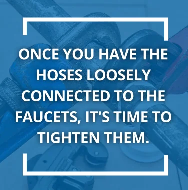 Once you have the hoses loosely connected to the faucets, it's time to tighten.