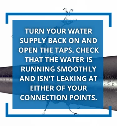 Turn your water supply back on and run the taps.