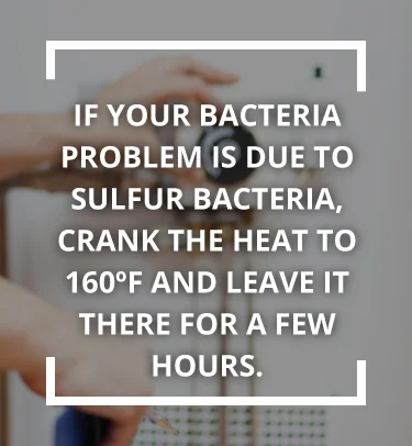If your bacteria problem is due to sulfur bacteria, crank the heat to 160 F and leave it